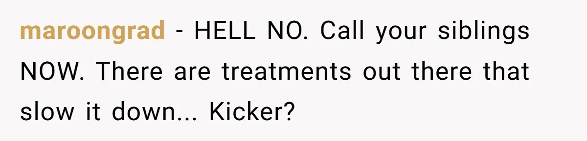 “They Lied to My Face”: Daughter Discovers Her Parents Knew She Was at Risk Before She Had a Child maroongrad − HELL NO. Call your siblings NOW. There are treatments out there that slow it down... Kicker?