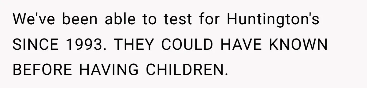 “They Lied to My Face”: Daughter Discovers Her Parents Knew She Was at Risk Before She Had a Child We've been able to test for Huntington's SINCE 1993. THEY COULD HAVE KNOWN BEFORE HAVING CHILDREN.