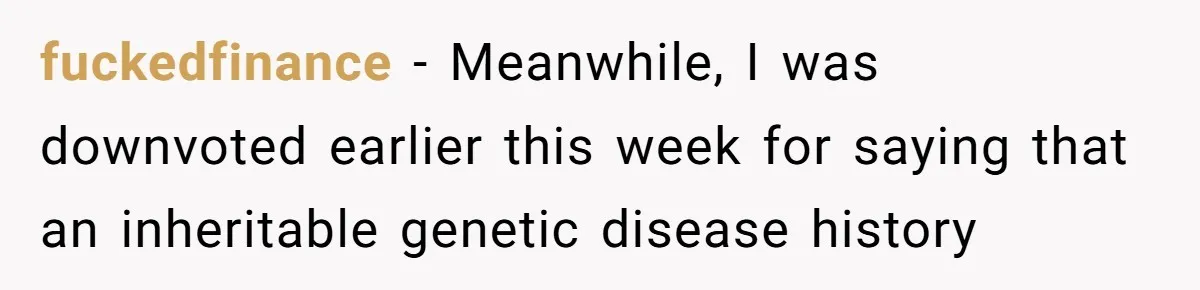 “They Lied to My Face”: Daughter Discovers Her Parents Knew She Was at Risk Before She Had a Child fuckedfinance − Meanwhile, I was downvoted earlier this week for saying that an inheritable genetic disease history