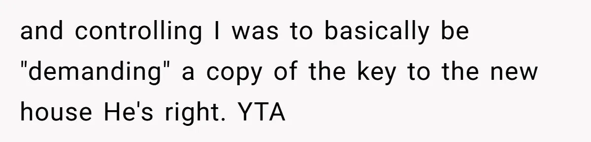 Woman Asks For Son’s House Key, Then Gets Shocked When Daughter-In-Law Says “No Contribution, No Copy” and controlling I was to basically be "demanding" a copy of the key to the new house He's right. YTA