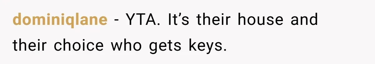 Woman Asks For Son’s House Key, Then Gets Shocked When Daughter-In-Law Says “No Contribution, No Copy” dominiqlane − YTA. It’s their house and their choice who gets keys.