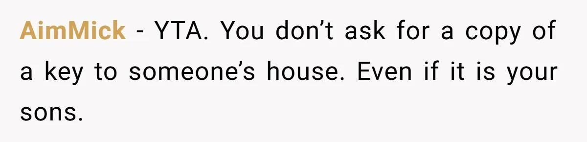 Woman Asks For Son’s House Key, Then Gets Shocked When Daughter-In-Law Says “No Contribution, No Copy” AimMick − YTA. You don’t ask for a copy of a key to someone’s house. Even if it is your sons.