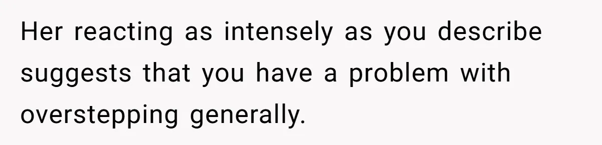 Woman Asks For Son’s House Key, Then Gets Shocked When Daughter-In-Law Says “No Contribution, No Copy” Her reacting as intensely as you describe suggests that you have a problem with overstepping generally.