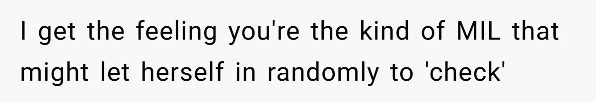 Woman Asks For Son’s House Key, Then Gets Shocked When Daughter-In-Law Says “No Contribution, No Copy” I get the feeling you're the kind of MIL that might let herself in randomly to 'check'