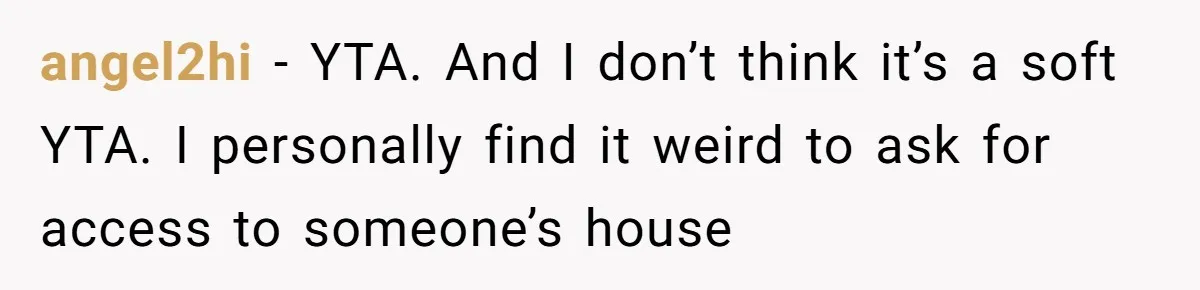 Woman Asks For Son’s House Key, Then Gets Shocked When Daughter-In-Law Says “No Contribution, No Copy” angel2hi − YTA. And I don’t think it’s a soft YTA. I personally find it weird to ask for access to someone’s house
