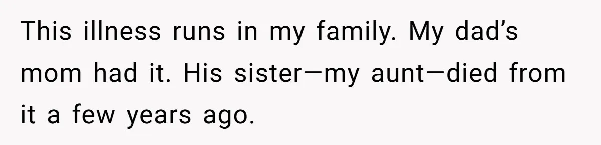 “They Lied to My Face”: Daughter Discovers Her Parents Knew She Was at Risk Before She Had a Child This illness runs in my family. My dad’s mom had it. His sister—my aunt—died from it a few years ago.