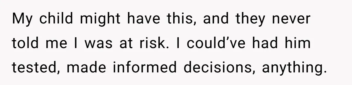 “They Lied to My Face”: Daughter Discovers Her Parents Knew She Was at Risk Before She Had a Child My child might have this, and they never told me I was at risk. I could’ve had him tested, made informed decisions, anything.