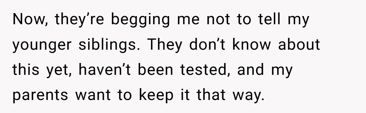 “They Lied to My Face”: Daughter Discovers Her Parents Knew She Was at Risk Before She Had a Child Now, they’re begging me not to tell my younger siblings. They don’t know about this yet, haven’t been tested, and my parents want to keep it that way.
