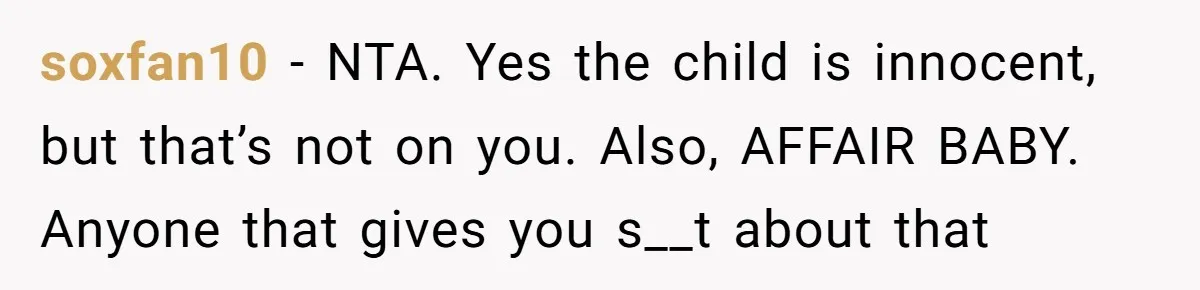 Wife Issues Ultimatum to Husband’s Mistress’s Parents: “Come Get This Baby” soxfan10 − NTA. Yes the child is innocent, but that’s not on you. Also, AFFAIR BABY. Anyone that gives you s__t about that