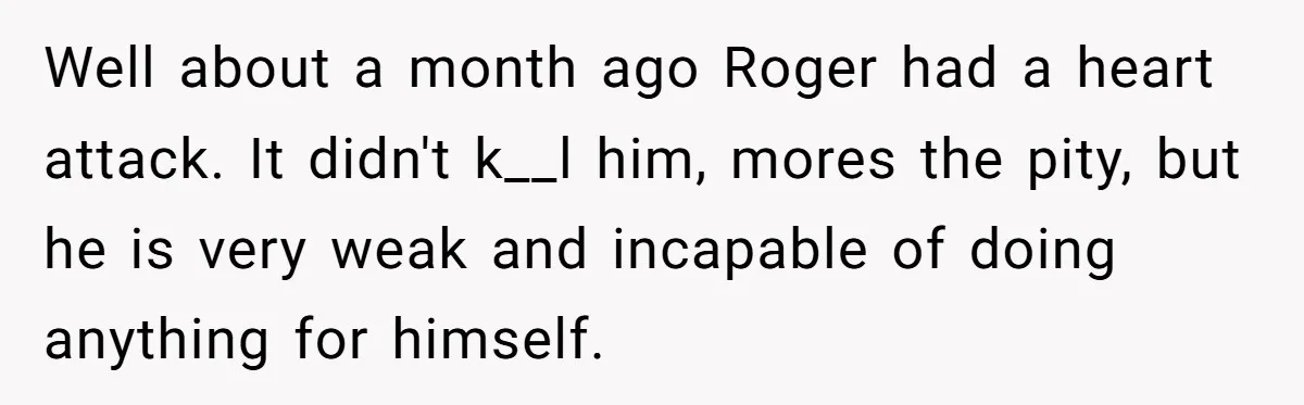 Wife Issues Ultimatum to Husband’s Mistress’s Parents: “Come Get This Baby” Well about a month ago Roger had a heart attack. It didn't k__l him, mores the pity, but he is very weak and incapable of doing anything for himself.