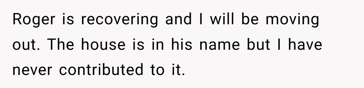 Wife Issues Ultimatum to Husband’s Mistress’s Parents: “Come Get This Baby” Roger is recovering and I will be moving out. The house is in his name but I have never contributed to it.