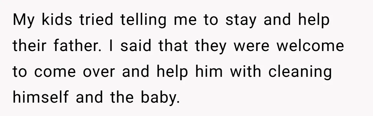Wife Issues Ultimatum to Husband’s Mistress’s Parents: “Come Get This Baby” My kids tried telling me to stay and help their father. I said that they were welcome to come over and help him with cleaning himself and the baby.