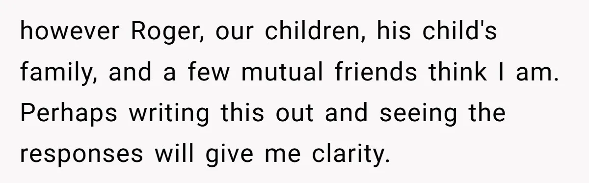 Wife Issues Ultimatum to Husband’s Mistress’s Parents: “Come Get This Baby” however Roger, our children, his child's family, and a few mutual friends think I am. Perhaps writing this out and seeing the responses will give me clarity.