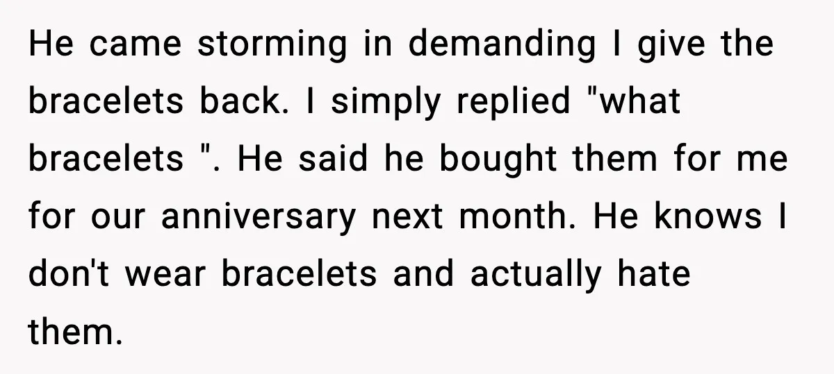 She Gifted Her Daughter The Bracelets Her Ex Bought For His Affair He came storming in demanding I give the bracelets back. I simply replied "what bracelets ". He said he bought them for me for our anniversary next month. He knows...