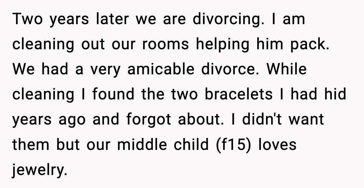 She Gifted Her Daughter The Bracelets Her Ex Bought For His Affair Two years later we are divorcing. I am cleaning out our rooms helping him pack. We had a very amicable divorce. While cleaning I found the two bracelets I had...