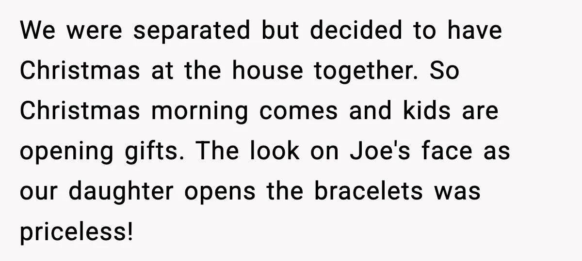 She Gifted Her Daughter The Bracelets Her Ex Bought For His Affair We were separated but decided to have Christmas at the house together. So Christmas morning comes and kids are opening gifts. The look on Joe's face as our daughter opens...