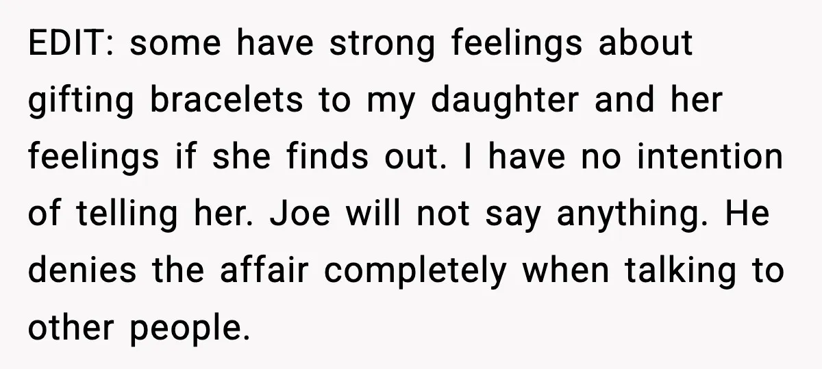 She Gifted Her Daughter The Bracelets Her Ex Bought For His Affair EDIT: some have strong feelings about gifting bracelets to my daughter and her feelings if she finds out. I have no intention of telling her. Joe will not say anything....