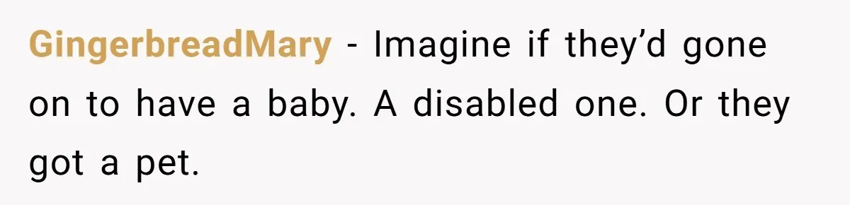 Man Dumps “Sweet” Girlfriend After She Brags About Humiliating a Special Needs Student GingerbreadMary − Imagine if they’d gone on to have a baby. A disabled one. Or they got a pet.