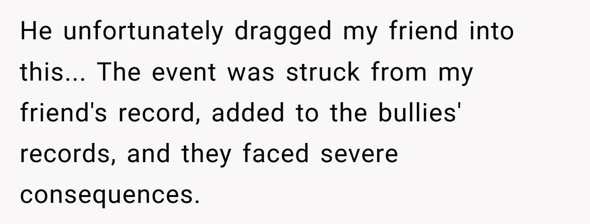 Man Dumps “Sweet” Girlfriend After She Brags About Humiliating a Special Needs Student He unfortunately dragged my friend into this... The event was struck from my friend's record, added to the bullies' records, and they faced severe consequences.