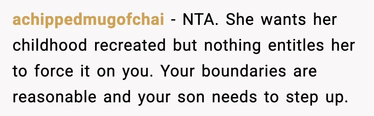 Grandma Snaps After DIL Treats Her Like a Free Nanny achippedmugofchai - NTA. She wants her childhood recreated but nothing entitles her to force it on you. Your boundaries are reasonable and your son needs to step up.
