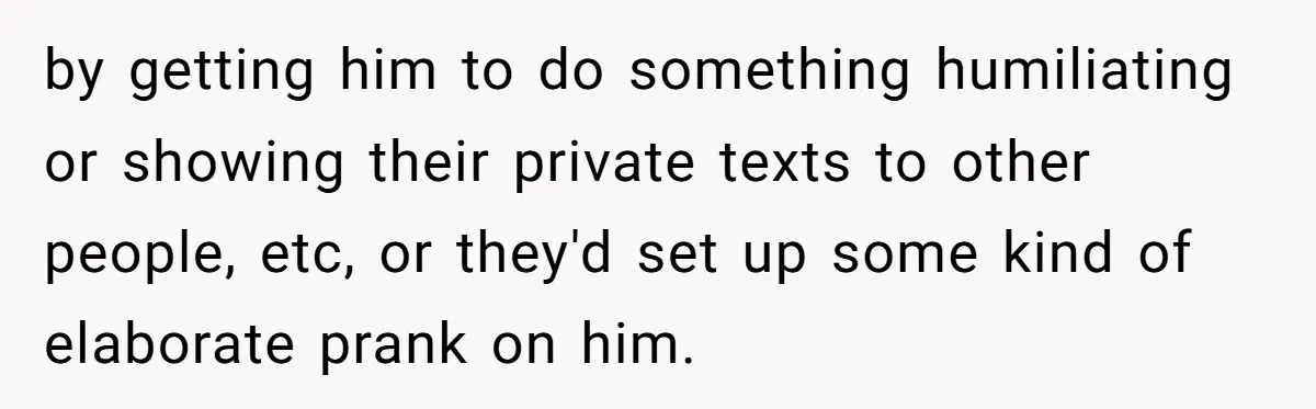 Man Dumps “Sweet” Girlfriend After She Brags About Humiliating a Special Needs Student by getting him to do something humiliating or showing their private texts to other people, etc, or they'd set up some kind of elaborate prank on him.