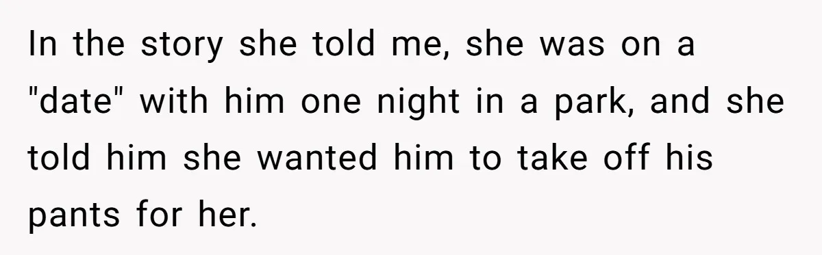 Man Dumps “Sweet” Girlfriend After She Brags About Humiliating a Special Needs Student In the story she told me, she was on a "date" with him one night in a park, and she told him she wanted him to take off his pants...