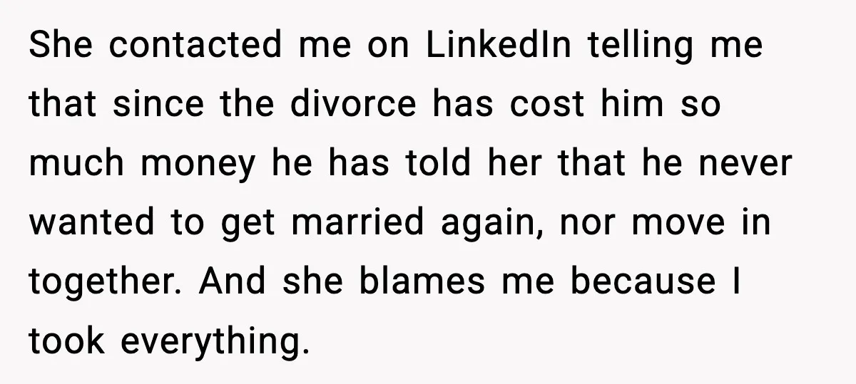Affair Partner Says Baby Deserves That Money, Ex-Wife Says Absolutely Not She contacted me on LinkedIn telling me that since the divorce has cost him so much money he has told her that he never wanted to get married again, nor...