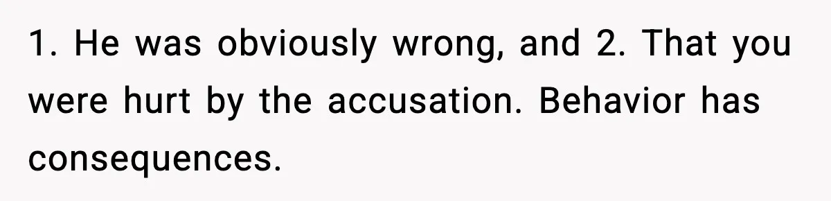 Woman Humiliates Husband's Coworker After He Calls Her Baby "Too Light" To Be His 1. He was obviously wrong, and 2. That you were hurt by the accusation. Behavior has consequences.