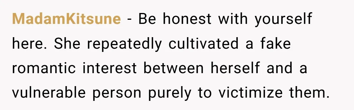 Man Dumps “Sweet” Girlfriend After She Brags About Humiliating a Special Needs Student MadamKitsune - Be honest with yourself here. She repeatedly cultivated a fake romantic interest between herself and a vulnerable person purely to victimize them.