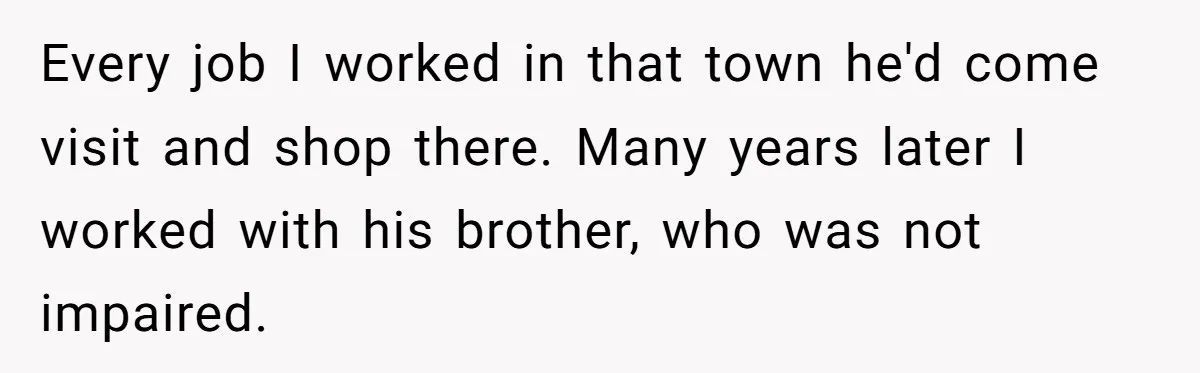 Man Dumps “Sweet” Girlfriend After She Brags About Humiliating a Special Needs Student Every job I worked in that town he'd come visit and shop there. Many years later I worked with his brother, who was not impaired.