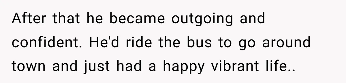 Man Dumps “Sweet” Girlfriend After She Brags About Humiliating a Special Needs Student After that he became outgoing and confident. He'd ride the bus to go around town and just had a happy vibrant life..