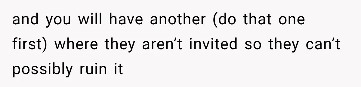 Man Forces His Fiancée To Choose Between Him And Her Parents Over Wedding Venue Dispute and you will have another (do that one first) where they aren’t invited so they can’t possibly ruin it