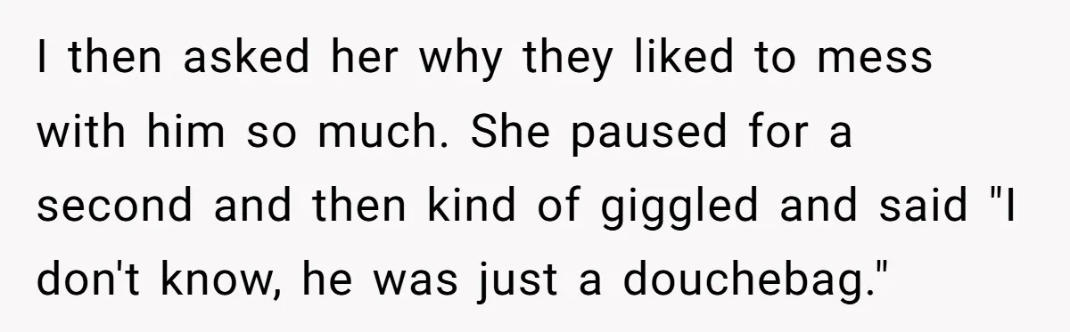 Man Dumps “Sweet” Girlfriend After She Brags About Humiliating a Special Needs Student I then asked her why they liked to mess with him so much. She paused for a second and then kind of giggled and said "I don't know, he was...