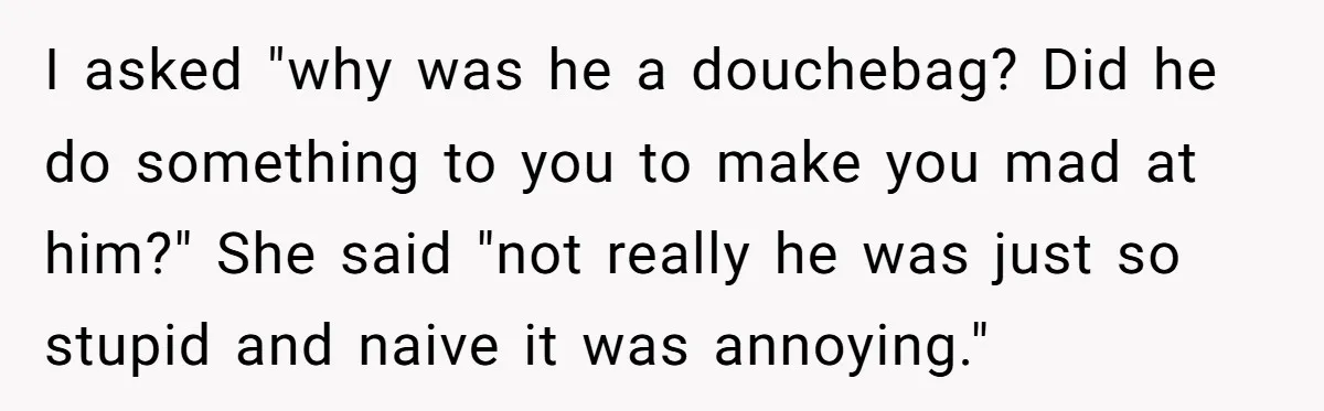 Man Dumps “Sweet” Girlfriend After She Brags About Humiliating a Special Needs Student I asked "why was he a douchebag? Did he do something to you to make you mad at him?" She said "not really he was just so stupid and naive...