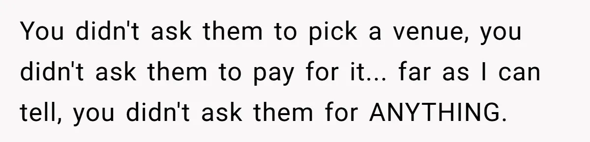 Man Forces His Fiancée To Choose Between Him And Her Parents Over Wedding Venue Dispute You didn't ask them to pick a venue, you didn't ask them to pay for it... far as I can tell, you didn't ask them for ANYTHING.