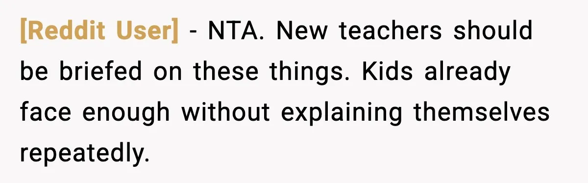 [Reddit User] - NTA. New teachers should be briefed on these things. Kids already face enough without explaining themselves repeatedly.