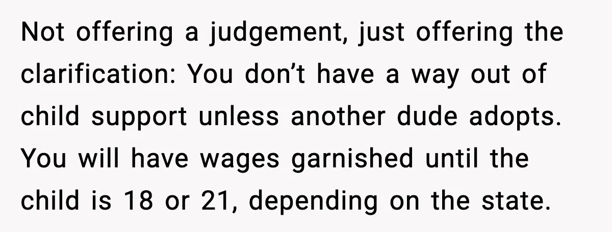 Teen Dad Refuses To “Be A Father” And Plans To Leave Town For College Not offering a judgement, just offering the clarification: You don’t have a way out of child support unless another dude adopts. You will have wages garnished until the child is...