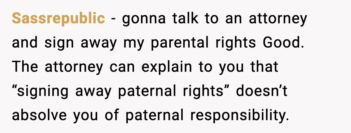 Teen Dad Refuses To “Be A Father” And Plans To Leave Town For College Sassrepublic - gonna talk to an attorney and sign away my parental rights Good. The attorney can explain to you that “signing away paternal rights” doesn’t absolve you of paternal...