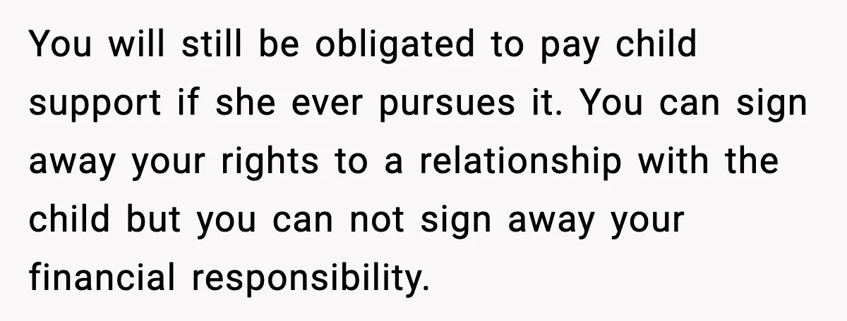 Teen Dad Refuses To “Be A Father” And Plans To Leave Town For College You will still be obligated to pay child support if she ever pursues it. You can sign away your rights to a relationship with the child but you can not...