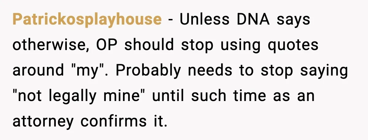 Teen Dad Refuses To “Be A Father” And Plans To Leave Town For College Patrickosplayhouse - Unless DNA says otherwise, OP should stop using quotes around "my". Probably needs to stop saying "not legally mine" until such time as an attorney confirms it.