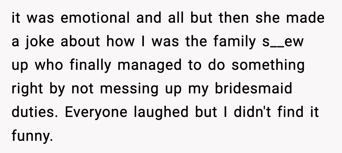 She Left Her Sister’s Wedding After the Maid of Honor Publicly Humiliated Her it was emotional and all but then she made a joke about how I was the family s__ew up who finally managed to do something right by not messing up...