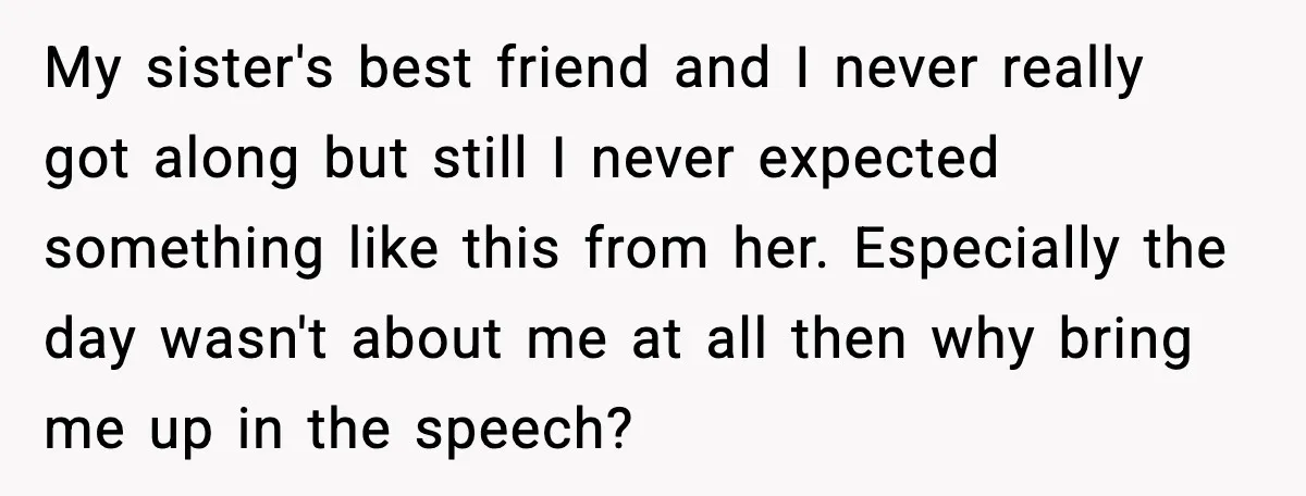 She Left Her Sister’s Wedding After the Maid of Honor Publicly Humiliated Her My sister's best friend and I never really got along but still I never expected something like this from her. Especially the day wasn't about me at all then why...
