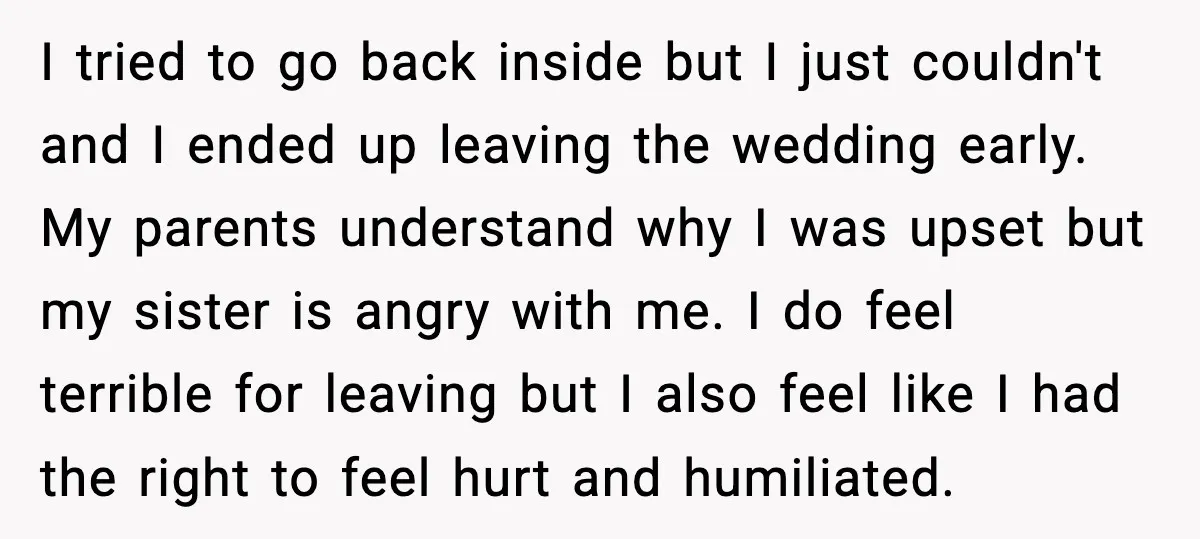 She Left Her Sister’s Wedding After the Maid of Honor Publicly Humiliated Her I tried to go back inside but I just couldn't and I ended up leaving the wedding early. My parents understand why I was upset but my sister is angry...