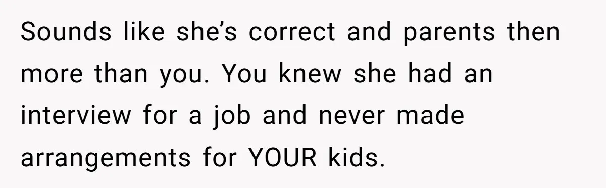 Dad Calls Girlfriend “Selfish” After She Refuses To Skip Her Job Interview To Save His Kids Sounds like she’s correct and parents then more than you. You knew she had an interview for a job and never made arrangements for YOUR kids.