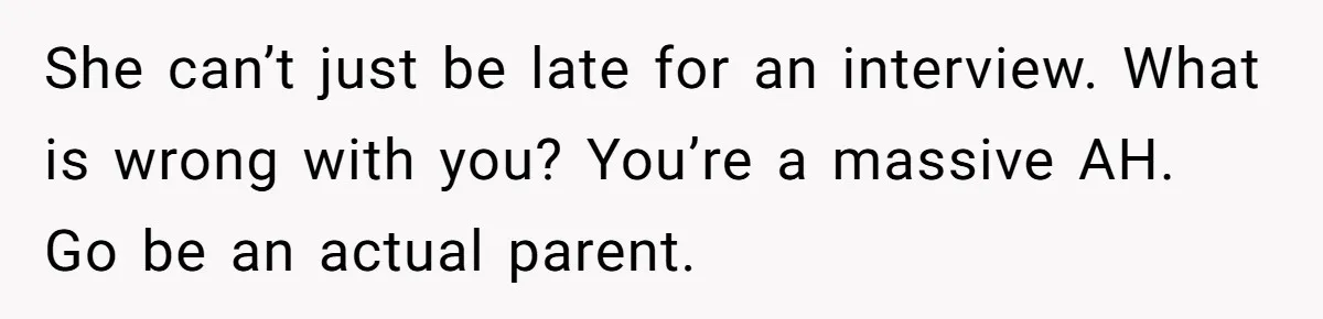 Dad Calls Girlfriend “Selfish” After She Refuses To Skip Her Job Interview To Save His Kids She can’t just be late for an interview. What is wrong with you? You’re a massive AH. Go be an actual parent.