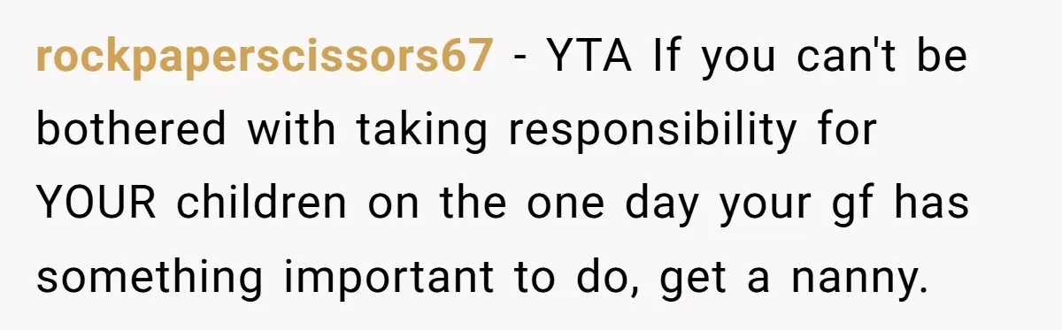 Dad Calls Girlfriend “Selfish” After She Refuses To Skip Her Job Interview To Save His Kids rockpaperscissors67 − YTA If you can't be bothered with taking responsibility for YOUR children on the one day your gf has something important to do, get a nanny.