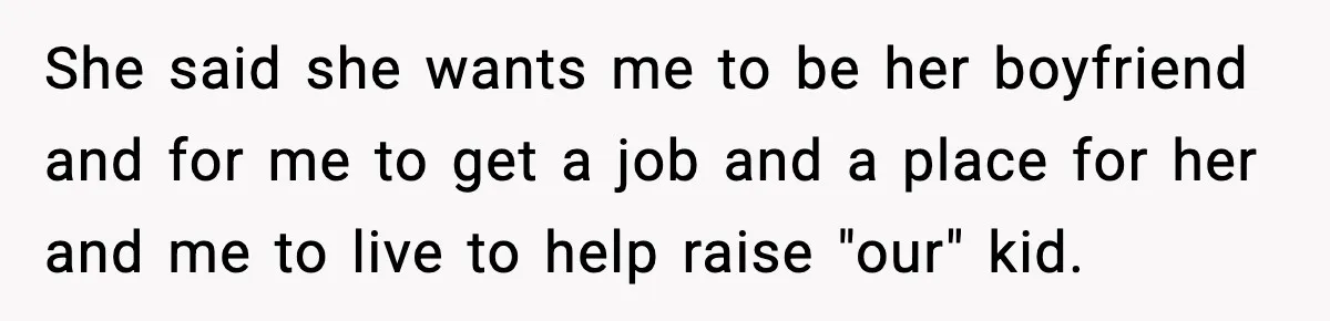 Teen Girl Wants Ex-Boyfriend To Help Raise Her Baby, But He’s Not The Father She said she wants me to be her boyfriend and for me to get a job and a place for her and me to live to help raise "our" kid.