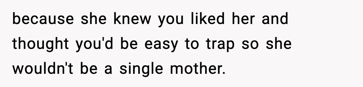 Teen Girl Wants Ex-Boyfriend To Help Raise Her Baby, But He’s Not The Father because she knew you liked her and thought you'd be easy to trap so she wouldn't be a single mother.