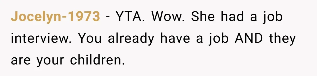 Dad Calls Girlfriend “Selfish” After She Refuses To Skip Her Job Interview To Save His Kids Jocelyn-1973 − YTA. Wow. She had a job interview. You already have a job AND they are your children.