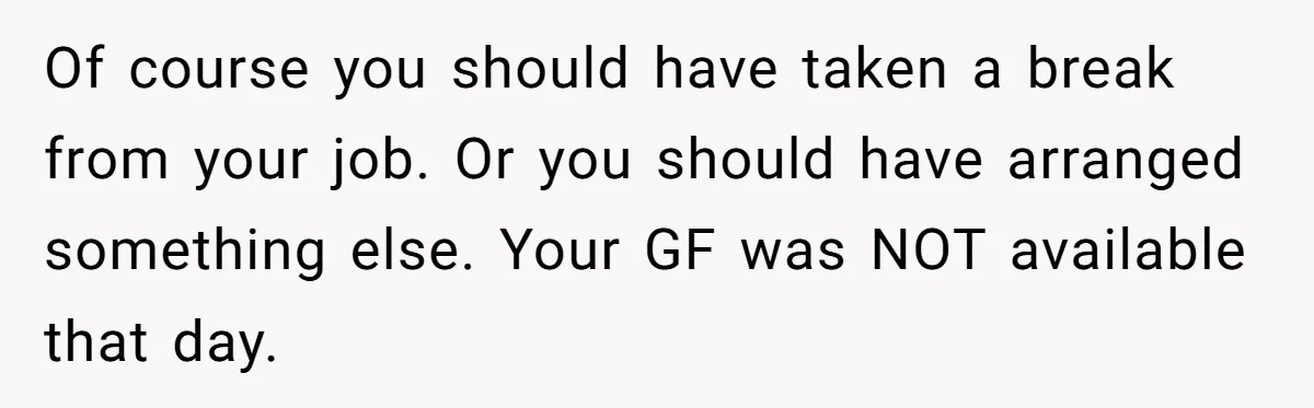 Dad Calls Girlfriend “Selfish” After She Refuses To Skip Her Job Interview To Save His Kids Of course you should have taken a break from your job. Or you should have arranged something else. Your GF was NOT available that day.